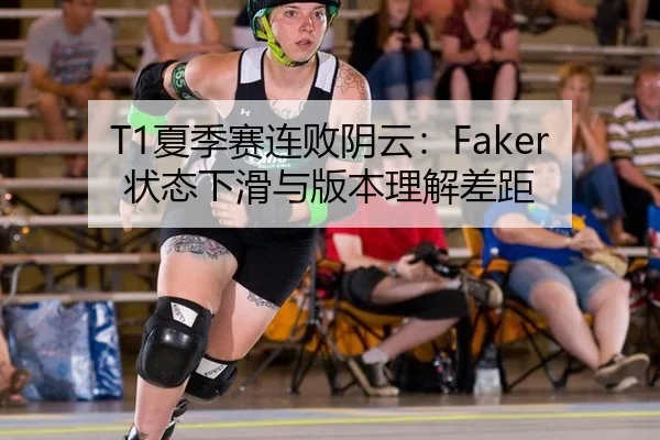 T1夏季赛连败阴云：Faker状态下滑与版本理解差距