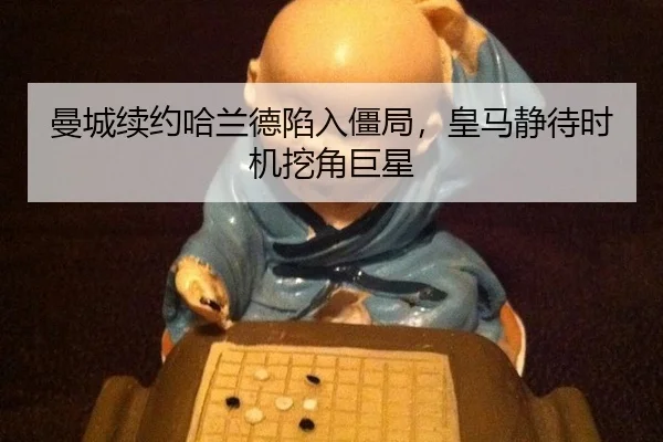 曼城续约哈兰德陷入僵局，皇马静待时机挖角巨星