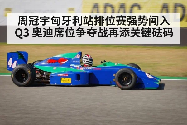 周冠宇匈牙利站排位赛强势闯入Q3 奥迪席位争夺战再添关键砝码